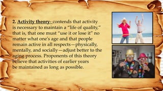 2. Activity theory- contends that activity
is necessary to maintain a “life of quality,”
that is, that one must “use it or lose it” no
matter what one's age and that people
remain active in all respects—physically,
mentally, and socially—adjust better to the
aging process. Proponents of this theory
believe that activities of earlier years
be maintained as long as possible.
 