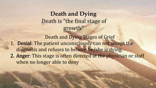 Death and Dying
Death is “the final stage of
growth”
Death and Dying Stages of Grief
1. Denial: The patient unconsciously can not accept the
diagnosis and refuses to believe he/she is dying.
2. Anger: This stage is often directed at the physician or staff
when no longer able to deny
 