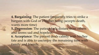 4. Bargaining: The patient frequently tries to strike a
bargain with God or a higher being (accepts death,
wants more time)
5. Depression: The patient feels distant from others
and seems sad and hopeless.
6. Acceptance: The patient deals calmly with his/her
fate and is able to use/enjoy the remaining time with
family and friends.
 