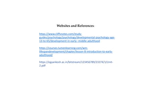 Websites and References:
https://www.cliffsnotes.com/study-
guides/psychology/psychology/developmental-psychology-age-
13-to-65/development-in-early--middle-adulthood
https://courses.lumenlearning.com/wm-
lifespandevelopment/chapter/lesson-8-introduction-to-early-
adulthood/
https://egyankosh.ac.in/bitstream/123456789/23374/1/Unit-
2.pdf
 