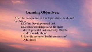 Learning Objectives:
1. Define Developmental task
2. Describe challenges and different
developmental tasks in Early, Middle,
and Late Adulthood
3. Identify common health concerns of
Adulthood
After the completion of this topic, students should
be able to:
 