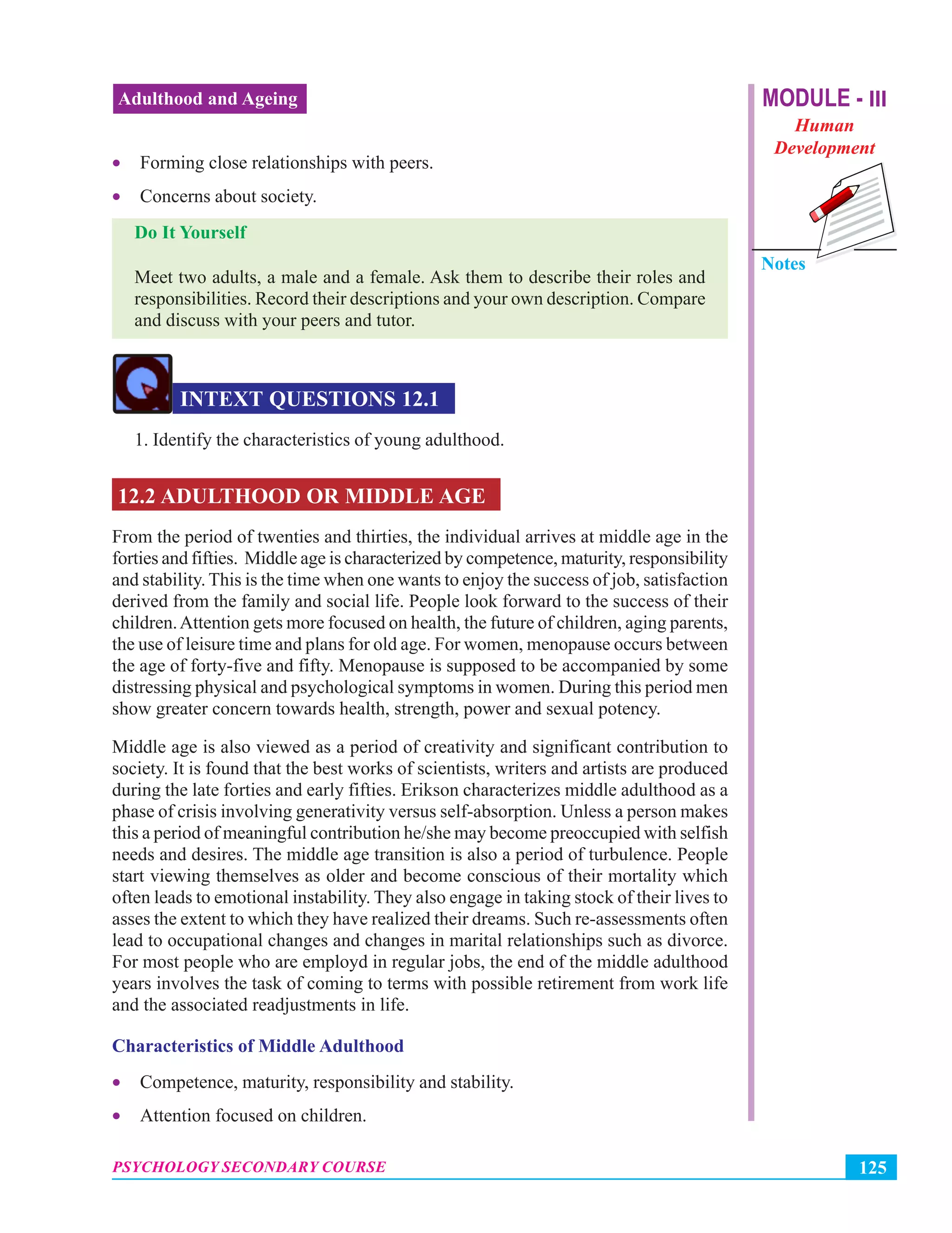 MODULE - III
Human
Development
Notes
125PSYCHOLOGY SECONDARY COURSE
Adulthood and Ageing
• Forming close relationships with peers.
• Concerns about society.
Do It Yourself
Meet two adults, a male and a female. Ask them to describe their roles and
responsibilities. Record their descriptions and your own description. Compare
and discuss with your peers and tutor.
INTEXT QUESTIONS 12.1
1. Identify the characteristics of young adulthood.
12.2 ADULTHOOD OR MIDDLE AGE
From the period of twenties and thirties, the individual arrives at middle age in the
forties and fifties. Middle age is characterized by competence, maturity, responsibility
and stability. This is the time when one wants to enjoy the success of job, satisfaction
derived from the family and social life. People look forward to the success of their
children.Attention gets more focused on health, the future of children, aging parents,
the use of leisure time and plans for old age. For women, menopause occurs between
the age of forty-five and fifty. Menopause is supposed to be accompanied by some
distressing physical and psychological symptoms in women. During this period men
show greater concern towards health, strength, power and sexual potency.
Middle age is also viewed as a period of creativity and significant contribution to
society. It is found that the best works of scientists, writers and artists are produced
during the late forties and early fifties. Erikson characterizes middle adulthood as a
phase of crisis involving generativity versus self-absorption. Unless a person makes
this a period of meaningful contribution he/she may become preoccupied with selfish
needs and desires. The middle age transition is also a period of turbulence. People
start viewing themselves as older and become conscious of their mortality which
often leads to emotional instability. They also engage in taking stock of their lives to
asses the extent to which they have realized their dreams. Such re-assessments often
lead to occupational changes and changes in marital relationships such as divorce.
For most people who are employd in regular jobs, the end of the middle adulthood
years involves the task of coming to terms with possible retirement from work life
and the associated readjustments in life.
Characteristics of Middle Adulthood
• Competence, maturity, responsibility and stability.
• Attention focused on children.
 