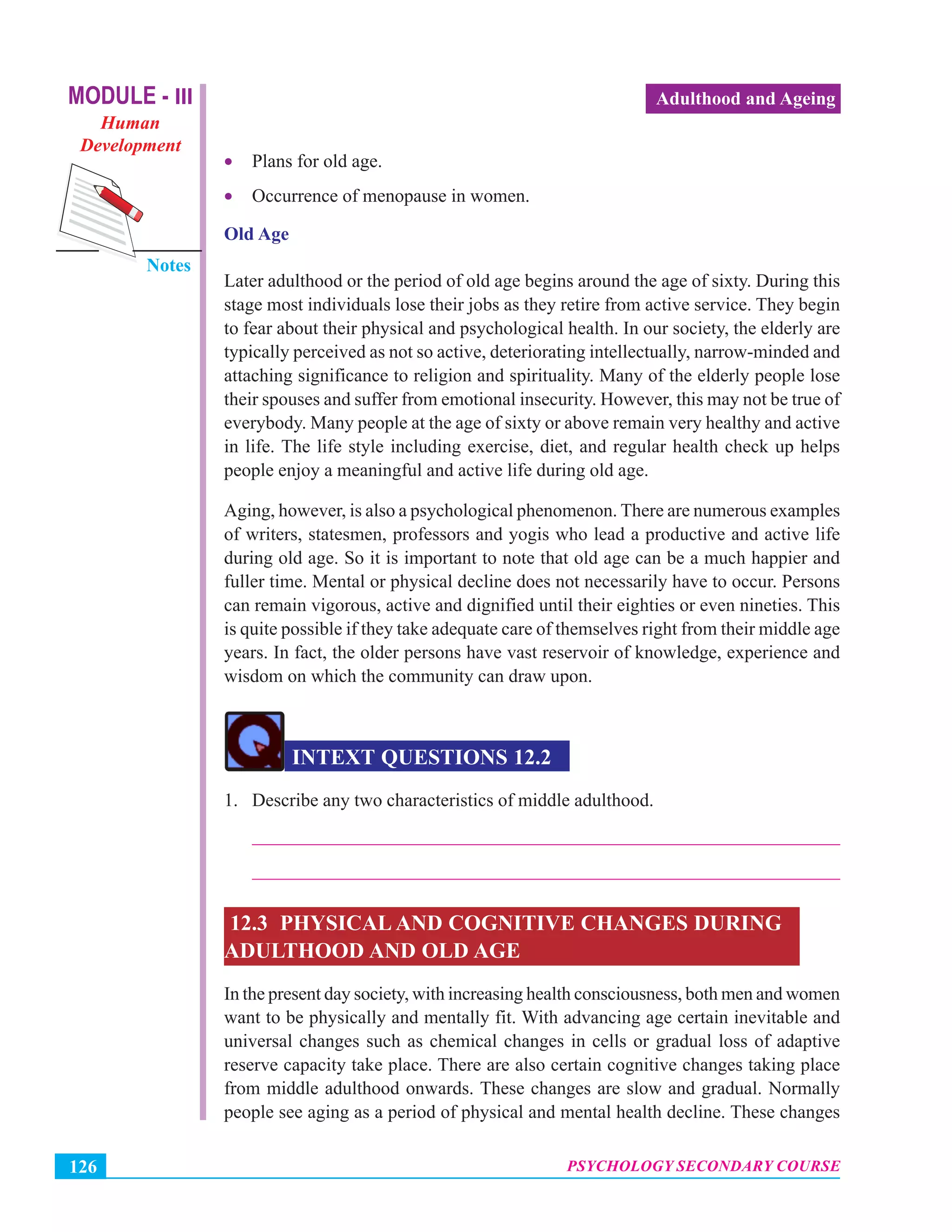 MODULE - III
Human
Development
Notes
PSYCHOLOGY SECONDARY COURSE126
Adulthood and Ageing
• Plans for old age.
• Occurrence of menopause in women.
Old Age
Later adulthood or the period of old age begins around the age of sixty. During this
stage most individuals lose their jobs as they retire from active service. They begin
to fear about their physical and psychological health. In our society, the elderly are
typically perceived as not so active, deteriorating intellectually, narrow-minded and
attaching significance to religion and spirituality. Many of the elderly people lose
their spouses and suffer from emotional insecurity. However, this may not be true of
everybody. Many people at the age of sixty or above remain very healthy and active
in life. The life style including exercise, diet, and regular health check up helps
people enjoy a meaningful and active life during old age.
Aging, however, is also a psychological phenomenon. There are numerous examples
of writers, statesmen, professors and yogis who lead a productive and active life
during old age. So it is important to note that old age can be a much happier and
fuller time. Mental or physical decline does not necessarily have to occur. Persons
can remain vigorous, active and dignified until their eighties or even nineties. This
is quite possible if they take adequate care of themselves right from their middle age
years. In fact, the older persons have vast reservoir of knowledge, experience and
wisdom on which the community can draw upon.
INTEXT QUESTIONS 12.2
1. Describe any two characteristics of middle adulthood.
_______________________________________________________________
_______________________________________________________________
12.3 PHYSICAL AND COGNITIVE CHANGES DURING
ADULTHOOD AND OLD AGE
In the present day society, with increasing health consciousness, both men and women
want to be physically and mentally fit. With advancing age certain inevitable and
universal changes such as chemical changes in cells or gradual loss of adaptive
reserve capacity take place. There are also certain cognitive changes taking place
from middle adulthood onwards. These changes are slow and gradual. Normally
people see aging as a period of physical and mental health decline. These changes
 