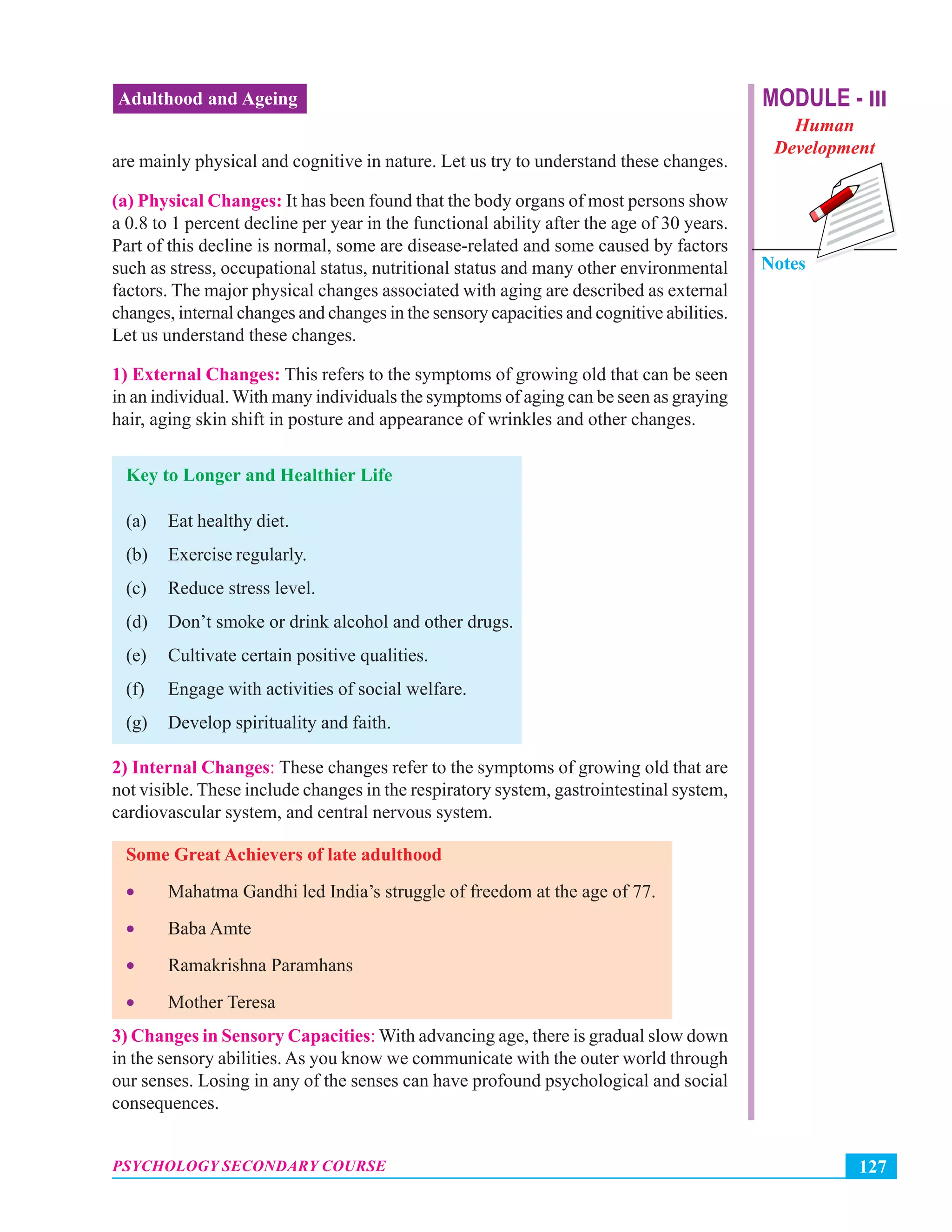 MODULE - III
Human
Development
Notes
127PSYCHOLOGY SECONDARY COURSE
Adulthood and Ageing
are mainly physical and cognitive in nature. Let us try to understand these changes.
(a) Physical Changes: It has been found that the body organs of most persons show
a 0.8 to 1 percent decline per year in the functional ability after the age of 30 years.
Part of this decline is normal, some are disease-related and some caused by factors
such as stress, occupational status, nutritional status and many other environmental
factors. The major physical changes associated with aging are described as external
changes, internal changes and changes in the sensory capacities and cognitive abilities.
Let us understand these changes.
1) External Changes: This refers to the symptoms of growing old that can be seen
in an individual.With many individuals the symptoms of aging can be seen as graying
hair, aging skin shift in posture and appearance of wrinkles and other changes.
Key to Longer and Healthier Life
(a) Eat healthy diet.
(b) Exercise regularly.
(c) Reduce stress level.
(d) Don’t smoke or drink alcohol and other drugs.
(e) Cultivate certain positive qualities.
(f) Engage with activities of social welfare.
(g) Develop spirituality and faith.
2) Internal Changes: These changes refer to the symptoms of growing old that are
not visible. These include changes in the respiratory system, gastrointestinal system,
cardiovascular system, and central nervous system.
Some Great Achievers of late adulthood
• Mahatma Gandhi led India’s struggle of freedom at the age of 77.
• Baba Amte
• Ramakrishna Paramhans
• Mother Teresa
3) Changes in Sensory Capacities: With advancing age, there is gradual slow down
in the sensory abilities. As you know we communicate with the outer world through
our senses. Losing in any of the senses can have profound psychological and social
consequences.
 