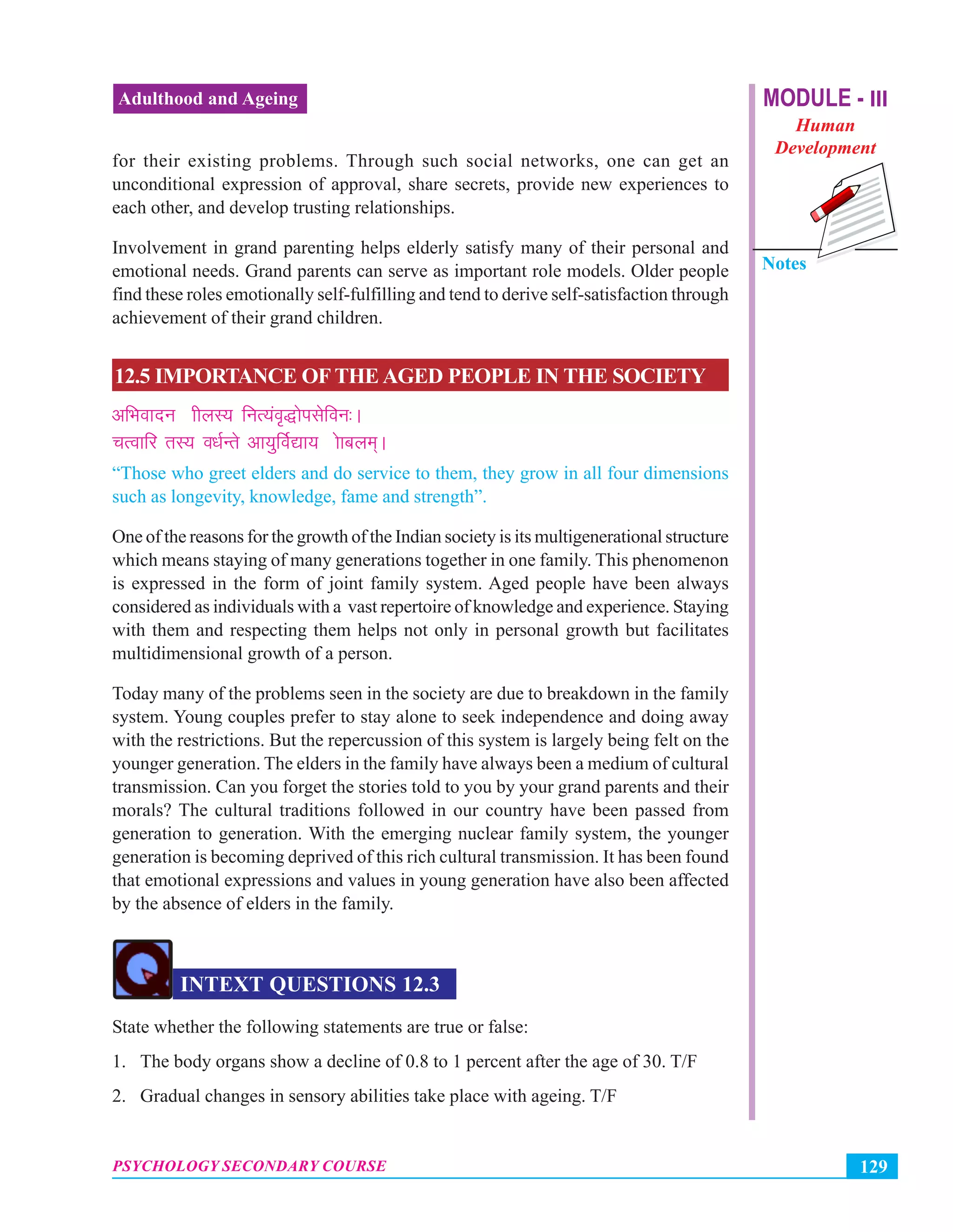 MODULE - III
Human
Development
Notes
129PSYCHOLOGY SECONDARY COURSE
Adulthood and Ageing
for their existing problems. Through such social networks, one can get an
unconditional expression of approval, share secrets, provide new experiences to
each other, and develop trusting relationships.
Involvement in grand parenting helps elderly satisfy many of their personal and
emotional needs. Grand parents can serve as important role models. Older people
find these roles emotionally self-fulfilling and tend to derive self-satisfaction through
achievement of their grand children.
12.5 IMPORTANCE OF THE AGED PEOPLE IN THE SOCIETY
vfHkoknu”khyL; fuR;ao`)ksilsfou%A
pRokfj rL; o/kZUrs vk;qfoZ|k;”kskcye~A
“Those who greet elders and do service to them, they grow in all four dimensions
such as longevity, knowledge, fame and strength”.
One of the reasons for the growth of the Indian society is its multigenerational structure
which means staying of many generations together in one family. This phenomenon
is expressed in the form of joint family system. Aged people have been always
considered as individuals with a vast repertoire of knowledge and experience. Staying
with them and respecting them helps not only in personal growth but facilitates
multidimensional growth of a person.
Today many of the problems seen in the society are due to breakdown in the family
system. Young couples prefer to stay alone to seek independence and doing away
with the restrictions. But the repercussion of this system is largely being felt on the
younger generation. The elders in the family have always been a medium of cultural
transmission. Can you forget the stories told to you by your grand parents and their
morals? The cultural traditions followed in our country have been passed from
generation to generation. With the emerging nuclear family system, the younger
generation is becoming deprived of this rich cultural transmission. It has been found
that emotional expressions and values in young generation have also been affected
by the absence of elders in the family.
INTEXT QUESTIONS 12.3
State whether the following statements are true or false:
1. The body organs show a decline of 0.8 to 1 percent after the age of 30. T/F
2. Gradual changes in sensory abilities take place with ageing. T/F
 