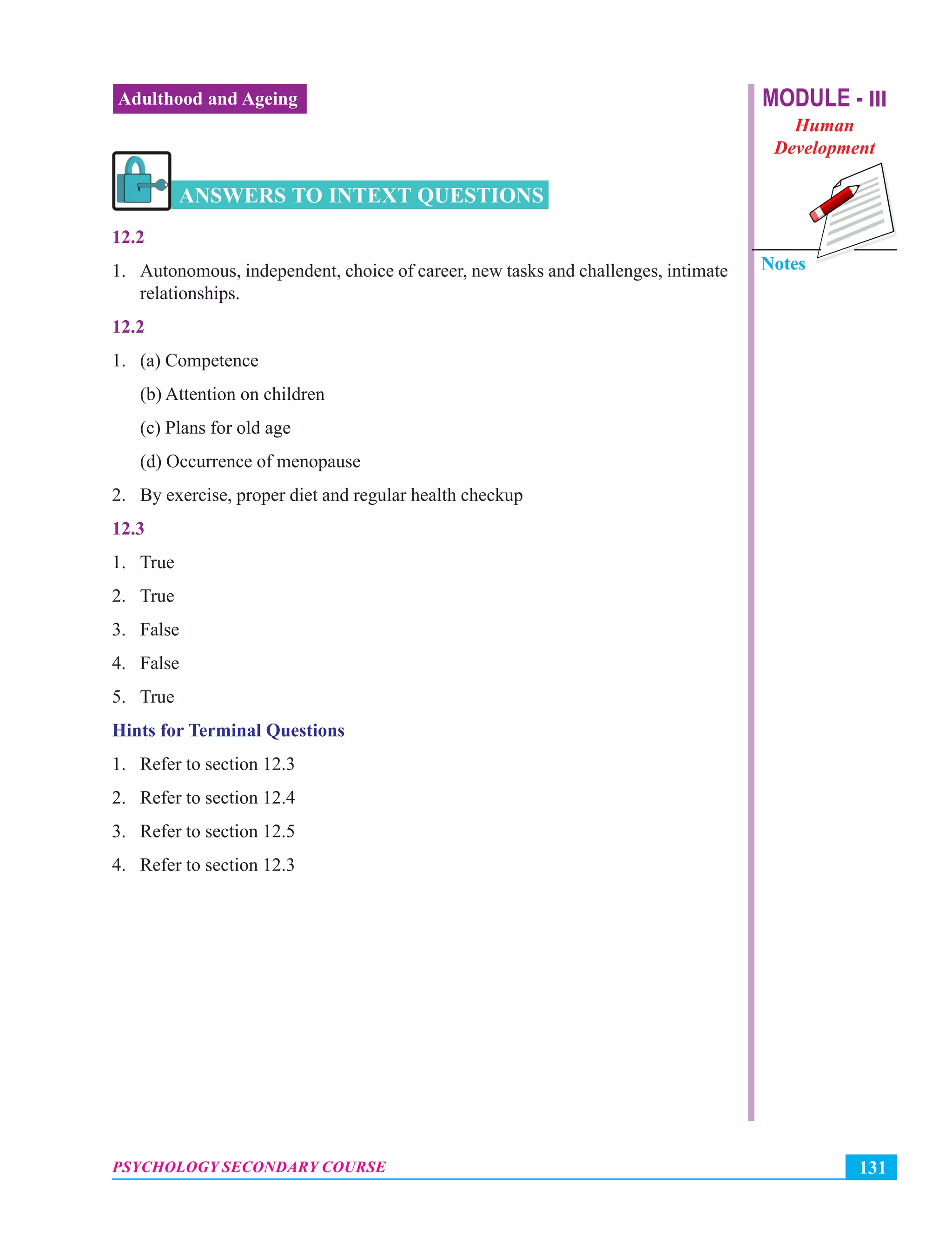 MODULE - III
Human
Development
Notes
131PSYCHOLOGY SECONDARY COURSE
Adulthood and Ageing
ANSWERS TO INTEXT QUESTIONS
12.2
1. Autonomous, independent, choice of career, new tasks and challenges, intimate
relationships.
12.2
1. (a) Competence
(b) Attention on children
(c) Plans for old age
(d) Occurrence of menopause
2. By exercise, proper diet and regular health checkup
12.3
1. True
2. True
3. False
4. False
5. True
Hints for Terminal Questions
1. Refer to section 12.3
2. Refer to section 12.4
3. Refer to section 12.5
4. Refer to section 12.3
 