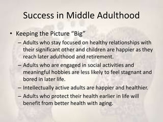 Success in Middle Adulthood
• Keeping the Picture “Big”
– Adults who stay focused on healthy relationships with
their significant other and children are happier as they
reach later adulthood and retirement.
– Adults who are engaged in social activities and
meaningful hobbies are less likely to feel stagnant and
bored in later life.
– Intellectually active adults are happier and healthier.
– Adults who protect their health earlier in life will
benefit from better health with aging.
 