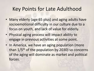 Key Points for Late Adulthood
• Many elderly (age 65 plus) and aging adults have
socioemotional difficulty in our culture due to a
focus on youth, and lack of value for elderly.
• Physical aging process will impact ability to
engage in previous activities at some point.
• In America, we have an aging population (more
than 1/5th of the population by 2030) so concerns
of the aging will dominate as market and political
forces.
 