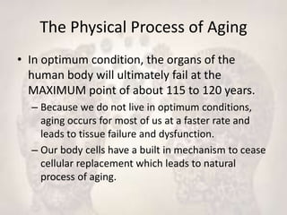The Physical Process of Aging
• In optimum condition, the organs of the
human body will ultimately fail at the
MAXIMUM point of about 115 to 120 years.
– Because we do not live in optimum conditions,
aging occurs for most of us at a faster rate and
leads to tissue failure and dysfunction.
– Our body cells have a built in mechanism to cease
cellular replacement which leads to natural
process of aging.
 