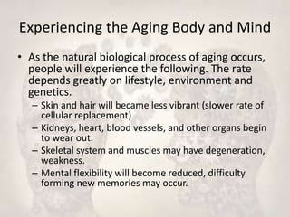 Experiencing the Aging Body and Mind
• As the natural biological process of aging occurs,
people will experience the following. The rate
depends greatly on lifestyle, environment and
genetics.
– Skin and hair will became less vibrant (slower rate of
cellular replacement)
– Kidneys, heart, blood vessels, and other organs begin
to wear out.
– Skeletal system and muscles may have degeneration,
weakness.
– Mental flexibility will become reduced, difficulty
forming new memories may occur.
 