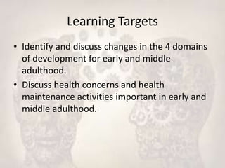 Learning Targets
• Identify and discuss changes in the 4 domains
of development for early and middle
adulthood.
• Discuss health concerns and health
maintenance activities important in early and
middle adulthood.
 