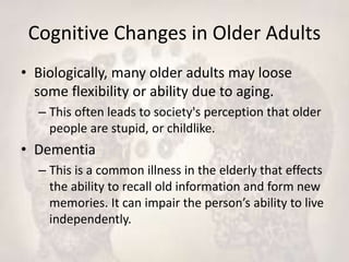 Cognitive Changes in Older Adults
• Biologically, many older adults may loose
some flexibility or ability due to aging.
– This often leads to society's perception that older
people are stupid, or childlike.
• Dementia
– This is a common illness in the elderly that effects
the ability to recall old information and form new
memories. It can impair the person’s ability to live
independently.
 