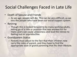 Social Challenges Faced in Late Life
• Death of Spouse and Friends
– As we age, people will die. This can be very difficult, as we
loss the people who have been our social support system.
• Retiring
– Though this is looked forward to by many working adults,
letting go of a title or position that was worked for for
many years can cause uneasiness and lead the retiree to
feeling lost or unproductive.
• Grandparent Status
– Parents must adjust to the fact that their children now
carry the roles of parent, and they have to find the
appropriate style of grand parenting that fits their lifestyle.
 