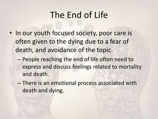The End of Life
• In our youth focused society, poor care is
often given to the dying due to a fear of
death, and avoidance of the topic.
– People reaching the end of life often need to
express and discuss feelings related to mortality
and death.
– There is an emotional process associated with
death and dying.
 