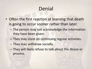 Denial
• Often the first reaction at learning that death
is going to occur sooner rather than later.
– The person may not acknowledge the information
they have been given.
– They may insist on continuing regular activities.
– They may withdraw socially.
– They will likely refuse to talk about the illness or
process.
 