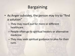 Bargaining
• As Anger subsides, the person may try to “find
a solution”
– They may reach out for more or different
healthcare.
– People often go to spiritual healers or alternative
medicine.
– They may seek spiritual guidance to plea for their
cure.
 