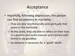 Acceptance
• Hopefully, following depression, the person
can find acceptance in mortality.
– They are able to emotionally and spiritually find
peace in the inevitable.
– At this point, they are able to reflect on their lives
in a positive and joyful manner and connect with
family to say goodbye.
– Acceptance is necessary for a “good” death.
 