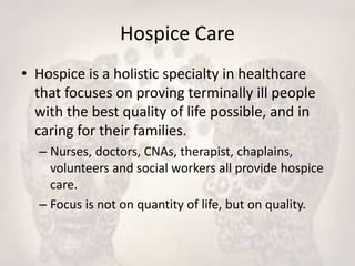 Hospice Care
• Hospice is a holistic specialty in healthcare
that focuses on proving terminally ill people
with the best quality of life possible, and in
caring for their families.
– Nurses, doctors, CNAs, therapist, chaplains,
volunteers and social workers all provide hospice
care.
– Focus is not on quantity of life, but on quality.
 