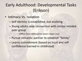 Early Adulthood: Developmental Tasks
(Erikson)
• Intimacy Vs. Isolation
– Self identity is established, but evolving
– Young adults seek connection with similar minded
peer group
– Differs from adolescence (peers shape you)
– Pursue romantic partner to establish “family”
– Learns commitment (based on trust and self
confidence learned in childhood)
 
