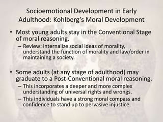 Socioemotional Development in Early
Adulthood: Kohlberg’s Moral Development
• Most young adults stay in the Conventional Stage
of moral reasoning.
– Review: internalize social ideas of morality,
understand the function of morality and law/order in
maintaining a society.
• Some adults (at any stage of adulthood) may
graduate to a Post-Conventional moral reasoning.
– This incorporates a deeper and more complex
understanding of universal rights and wrongs.
– This individuals have a strong moral compass and
confidence to stand up to pervasive injustice.
 