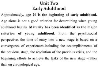 Unit Two
Early Adulthood
Approximately, age 20 is the beginning of early adulthood.
Age alone is not a good criterion for determining when young
adulthood begins. Maturity has been identified as the major
criterion of young adulthood. From the psychosocial
perspective, the time of entry into a new stage is based on a
convergence of experiences-including the accomplishments of
the previous stage, the resolution of the previous crisis, and the
beginning efforts to achieve the tasks of the new stage –rather
than on chronological age.
 