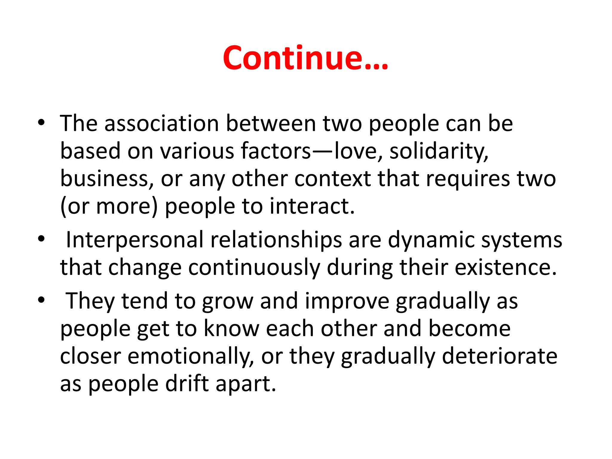 Continue…
• The association between two people can be
based on various factors—love, solidarity,
business, or any other context that requires two
(or more) people to interact.
• Interpersonal relationships are dynamic systems
that change continuously during their existence.
• They tend to grow and improve gradually as
people get to know each other and become
closer emotionally, or they gradually deteriorate
as people drift apart.
 