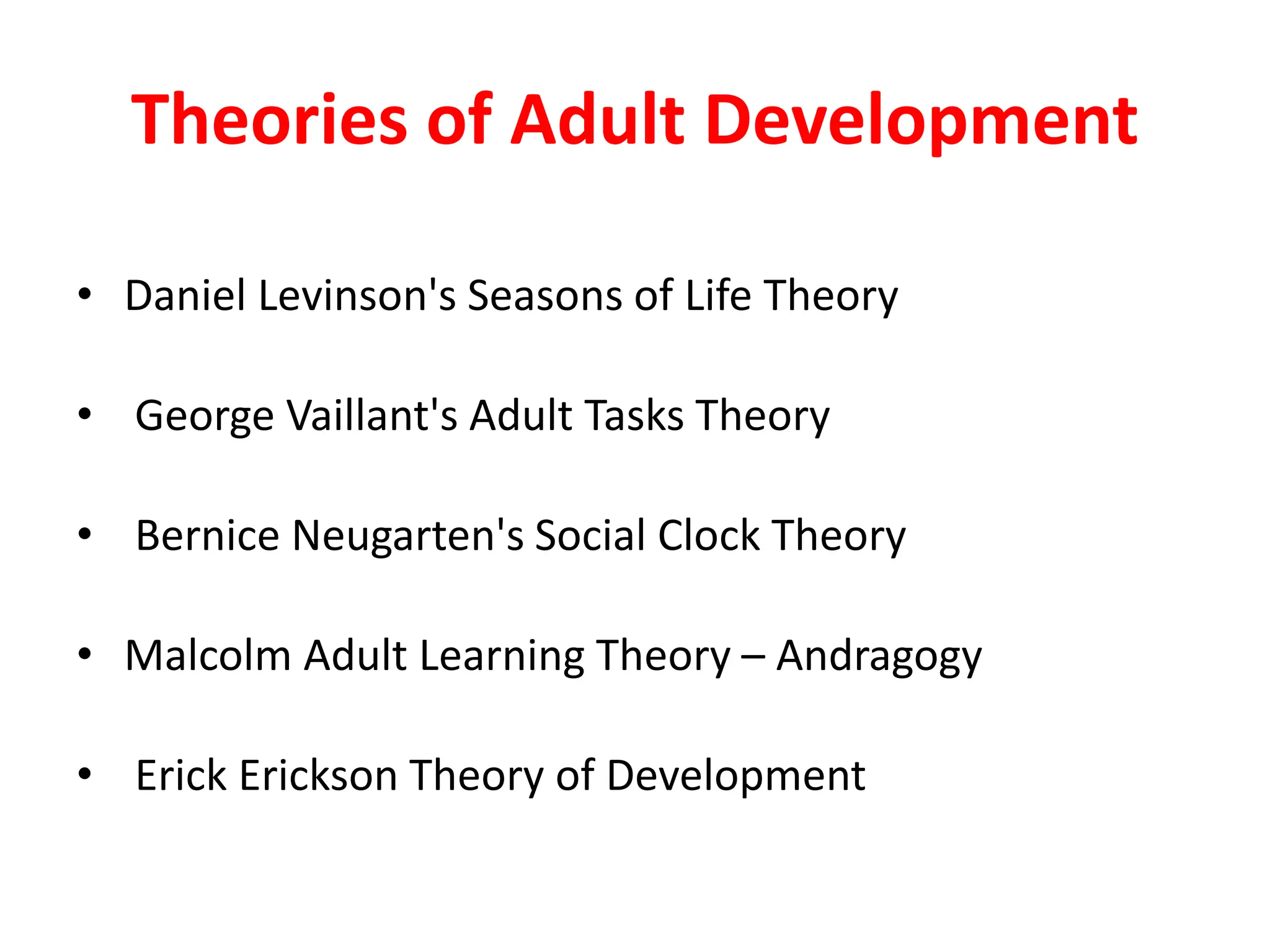 Theories of Adult Development
• Daniel Levinson's Seasons of Life Theory
• George Vaillant's Adult Tasks Theory
• Bernice Neugarten's Social Clock Theory
• Malcolm Adult Learning Theory – Andragogy
• Erick Erickson Theory of Development
 