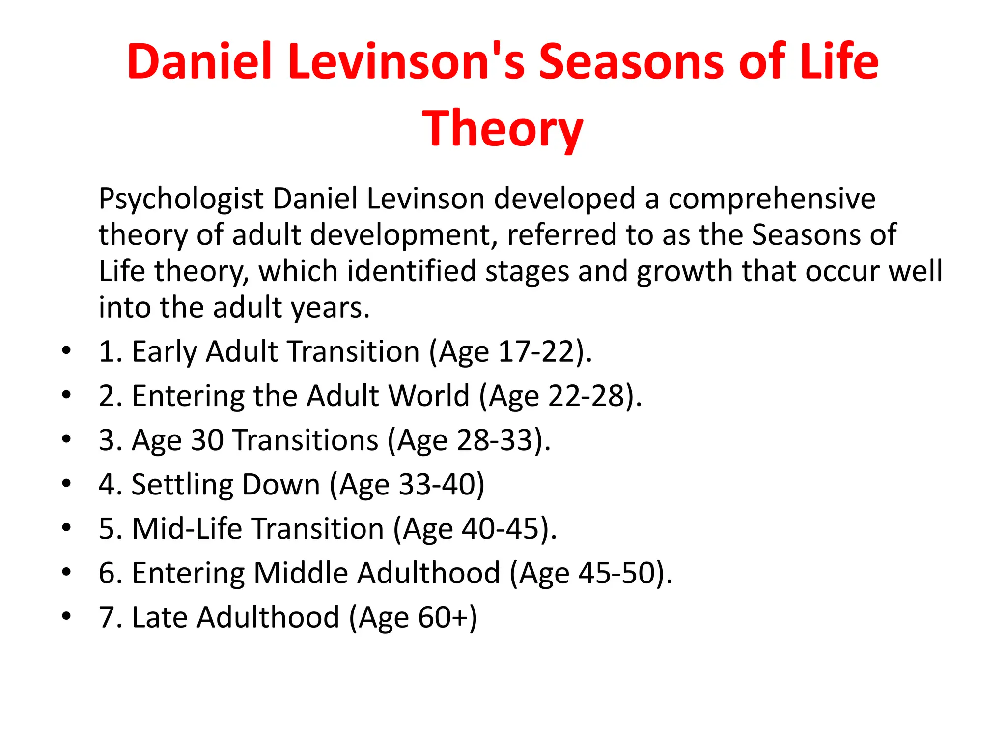 Daniel Levinson's Seasons of Life
Theory
Psychologist Daniel Levinson developed a comprehensive
theory of adult development, referred to as the Seasons of
Life theory, which identified stages and growth that occur well
into the adult years.
• 1. Early Adult Transition (Age 17-22).
• 2. Entering the Adult World (Age 22-28).
• 3. Age 30 Transitions (Age 28-33).
• 4. Settling Down (Age 33-40)
• 5. Mid-Life Transition (Age 40-45).
• 6. Entering Middle Adulthood (Age 45-50).
• 7. Late Adulthood (Age 60+)
 