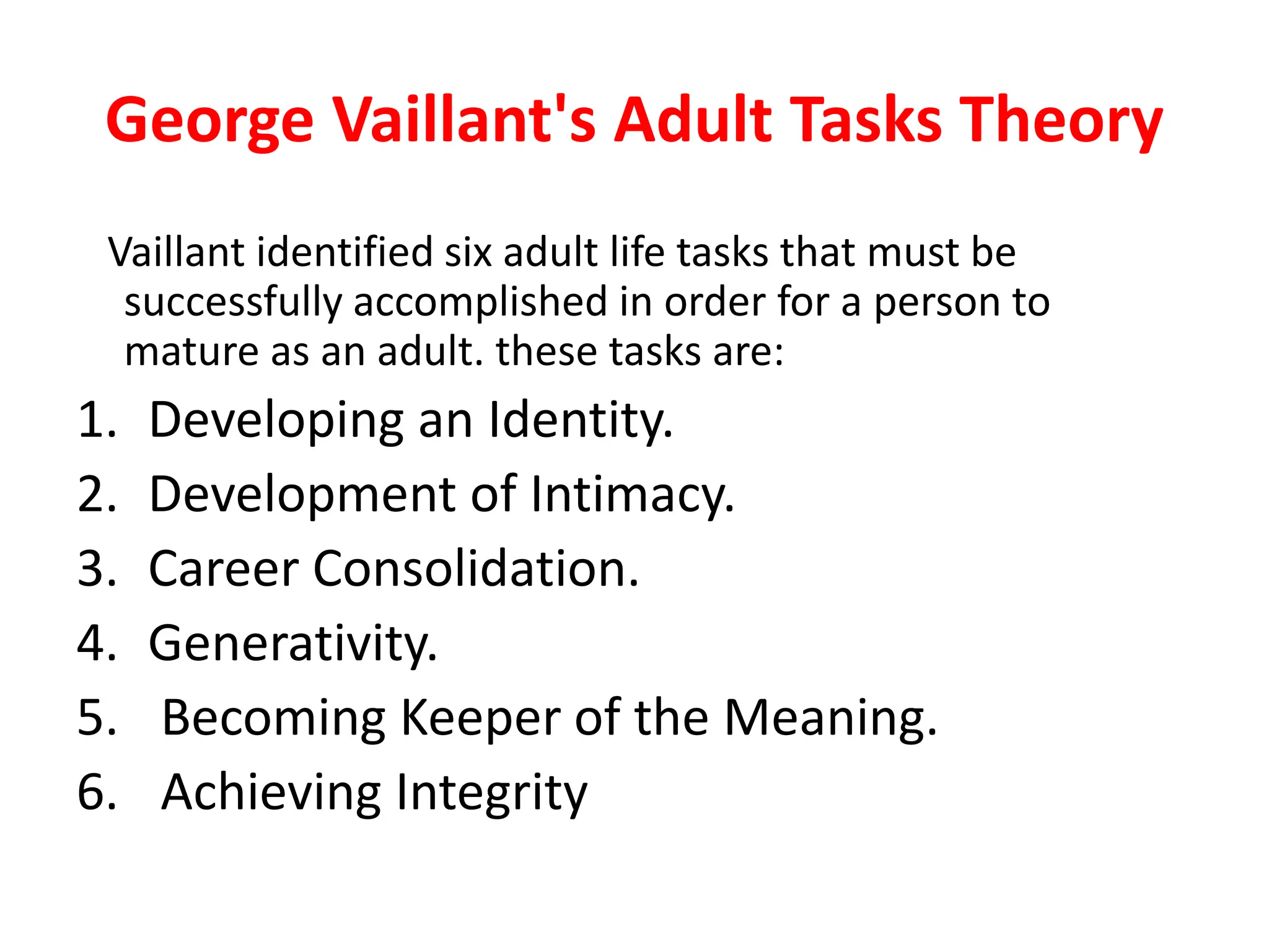 George Vaillant's Adult Tasks Theory
Vaillant identified six adult life tasks that must be
successfully accomplished in order for a person to
mature as an adult. these tasks are:
1. Developing an Identity.
2. Development of Intimacy.
3. Career Consolidation.
4. Generativity.
5. Becoming Keeper of the Meaning.
6. Achieving Integrity
 