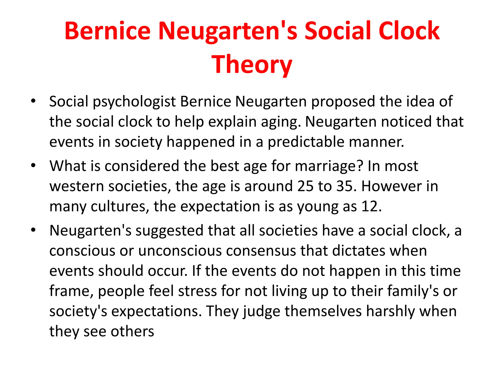 Bernice Neugarten's Social Clock
Theory
• Social psychologist Bernice Neugarten proposed the idea of
the social clock to help explain aging. Neugarten noticed that
events in society happened in a predictable manner.
• What is considered the best age for marriage? In most
western societies, the age is around 25 to 35. However in
many cultures, the expectation is as young as 12.
• Neugarten's suggested that all societies have a social clock, a
conscious or unconscious consensus that dictates when
events should occur. If the events do not happen in this time
frame, people feel stress for not living up to their family's or
society's expectations. They judge themselves harshly when
they see others
 