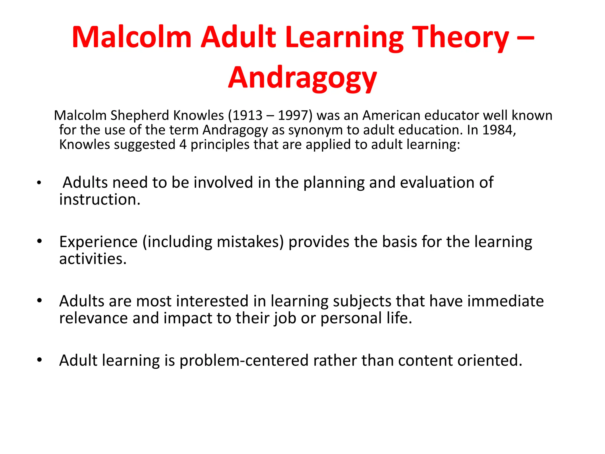 Malcolm Adult Learning Theory –
Andragogy
Malcolm Shepherd Knowles (1913 – 1997) was an American educator well known
for the use of the term Andragogy as synonym to adult education. In 1984,
Knowles suggested 4 principles that are applied to adult learning:
• Adults need to be involved in the planning and evaluation of
instruction.
• Experience (including mistakes) provides the basis for the learning
activities.
• Adults are most interested in learning subjects that have immediate
relevance and impact to their job or personal life.
• Adult learning is problem-centered rather than content oriented.
 