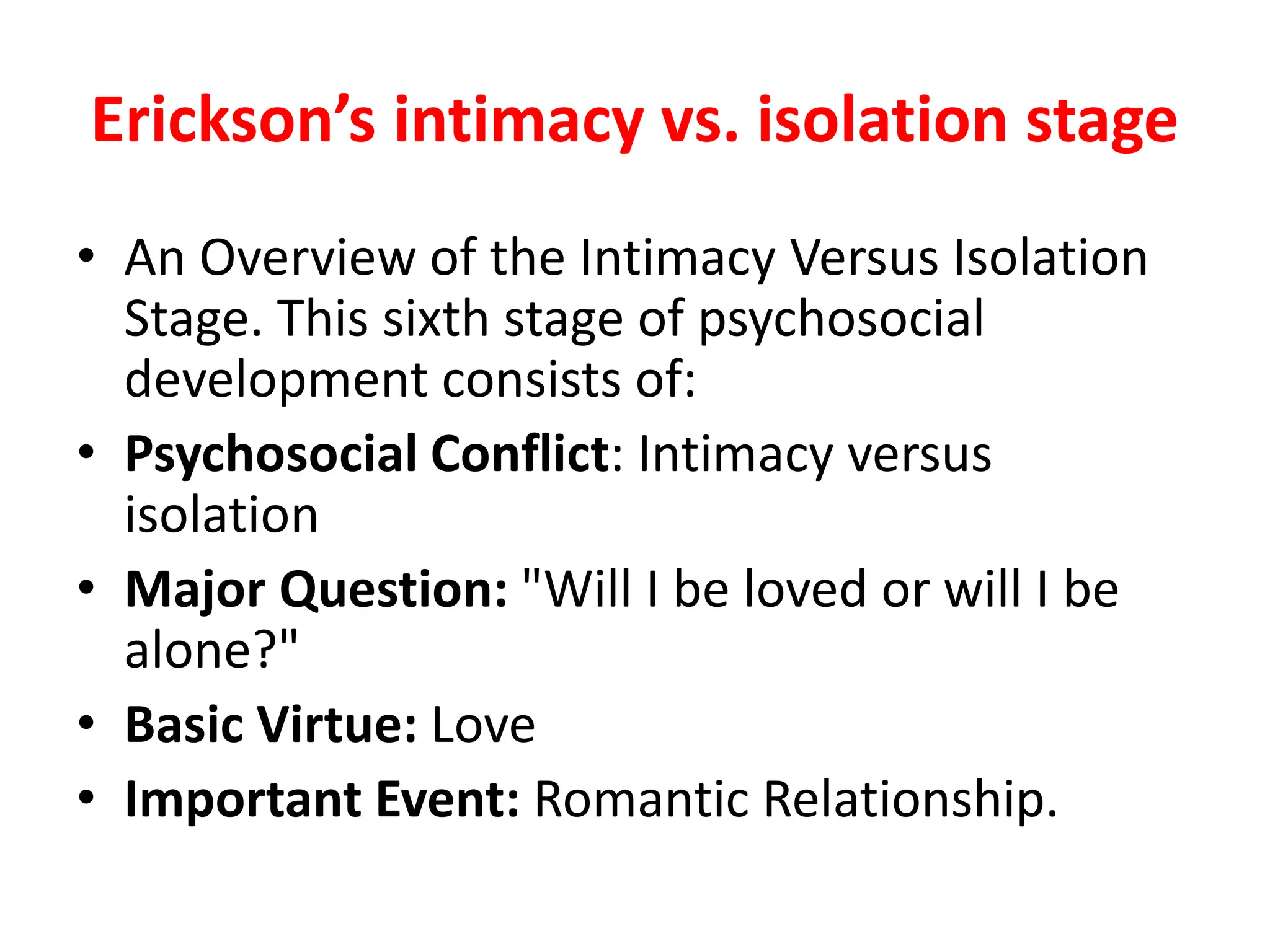 Erickson’s intimacy vs. isolation stage
• An Overview of the Intimacy Versus Isolation
Stage. This sixth stage of psychosocial
development consists of:
• Psychosocial Conflict: Intimacy versus
isolation
• Major Question: "Will I be loved or will I be
alone?"
• Basic Virtue: Love
• Important Event: Romantic Relationship.
 