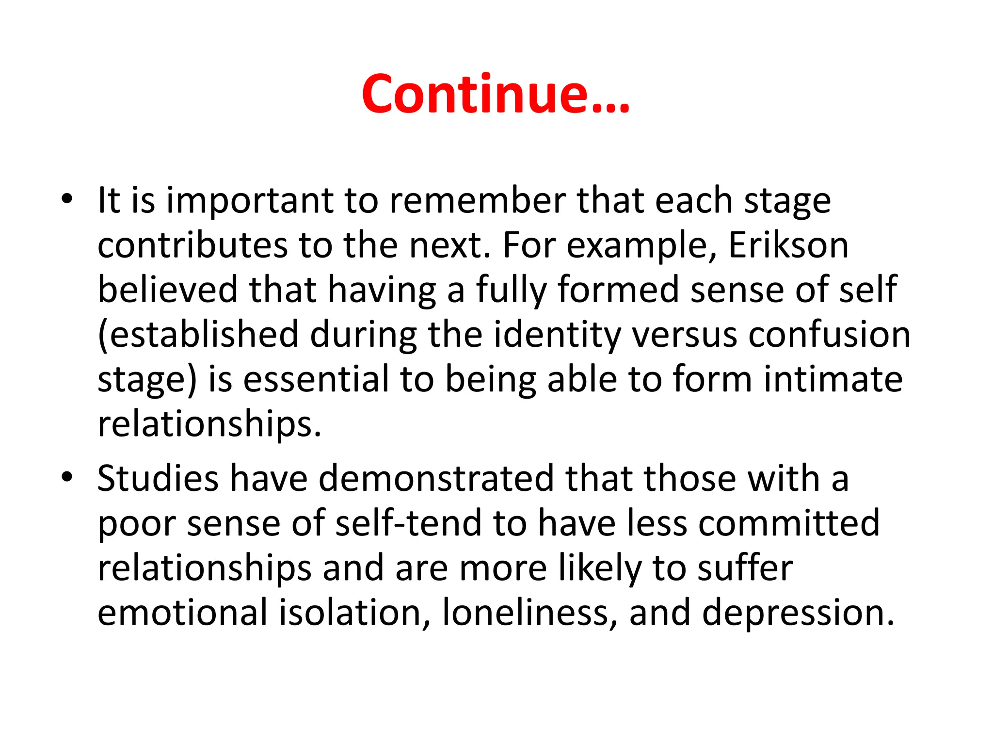 Continue…
• It is important to remember that each stage
contributes to the next. For example, Erikson
believed that having a fully formed sense of self
(established during the identity versus confusion
stage) is essential to being able to form intimate
relationships.
• Studies have demonstrated that those with a
poor sense of self-tend to have less committed
relationships and are more likely to suffer
emotional isolation, loneliness, and depression.
 