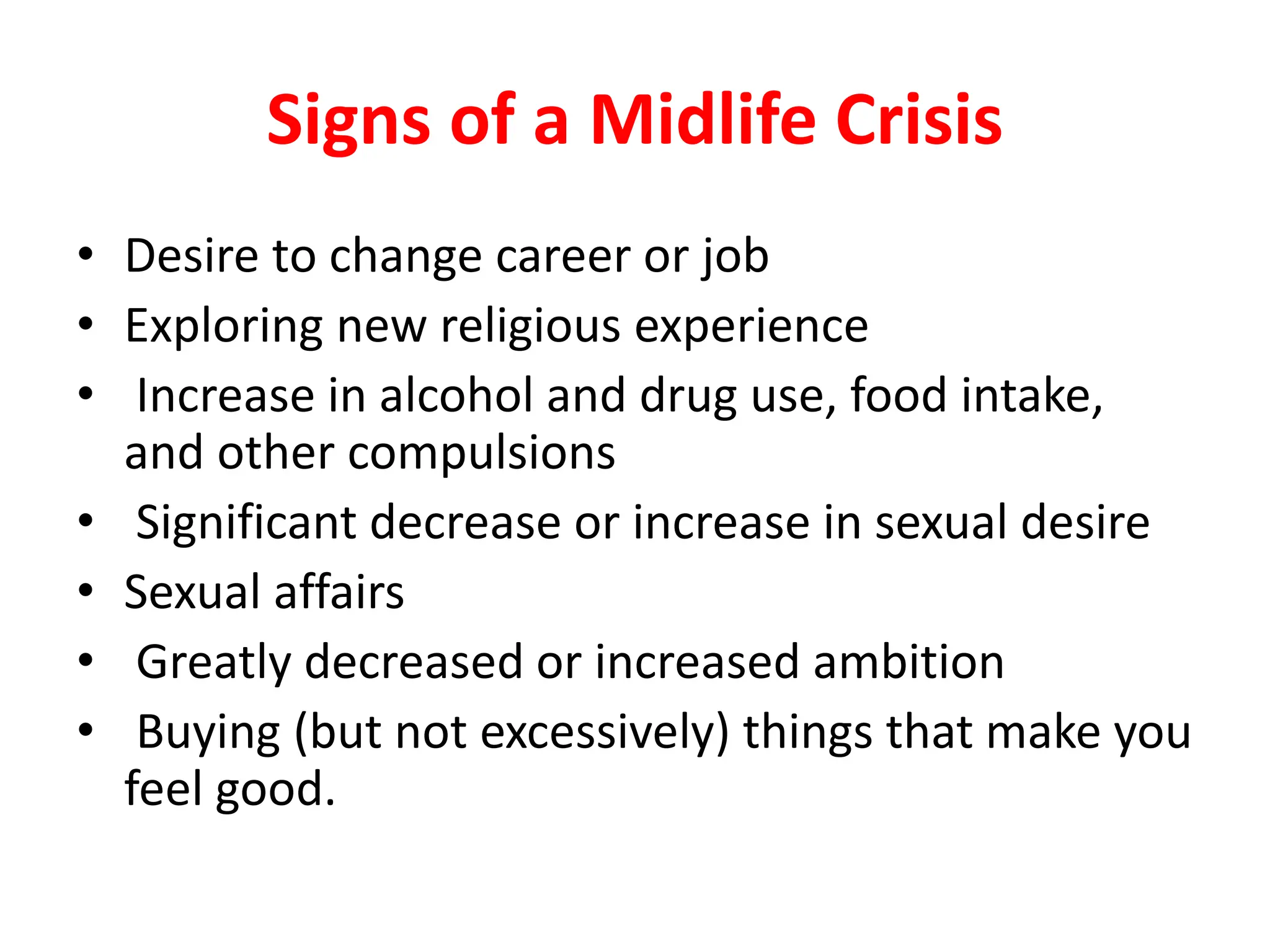 Signs of a Midlife Crisis
• Desire to change career or job
• Exploring new religious experience
• Increase in alcohol and drug use, food intake,
and other compulsions
• Significant decrease or increase in sexual desire
• Sexual affairs
• Greatly decreased or increased ambition
• Buying (but not excessively) things that make you
feel good.
 