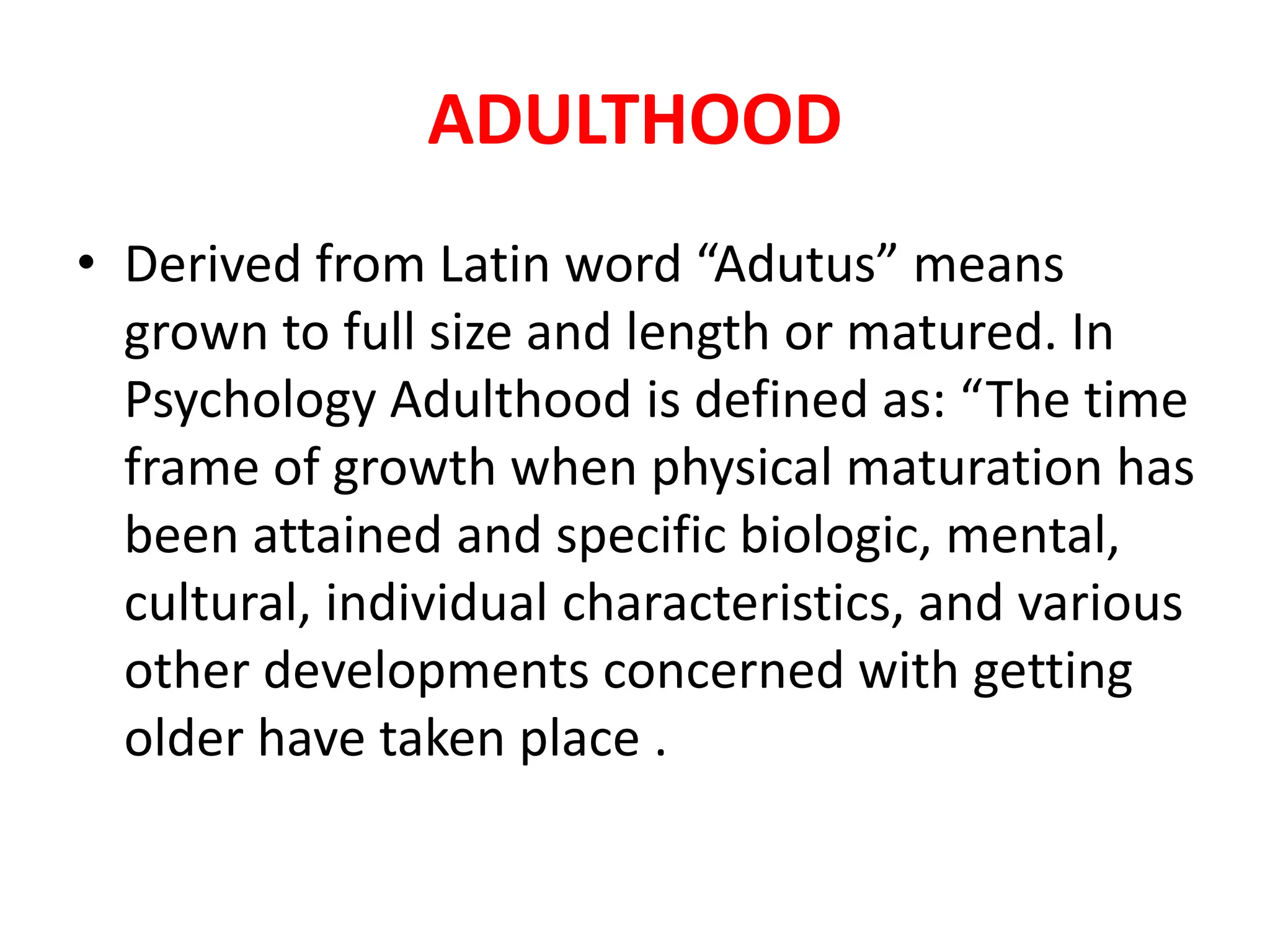 ADULTHOOD
• Derived from Latin word “Adutus” means
grown to full size and length or matured. In
Psychology Adulthood is defined as: “The time
frame of growth when physical maturation has
been attained and specific biologic, mental,
cultural, individual characteristics, and various
other developments concerned with getting
older have taken place .
 