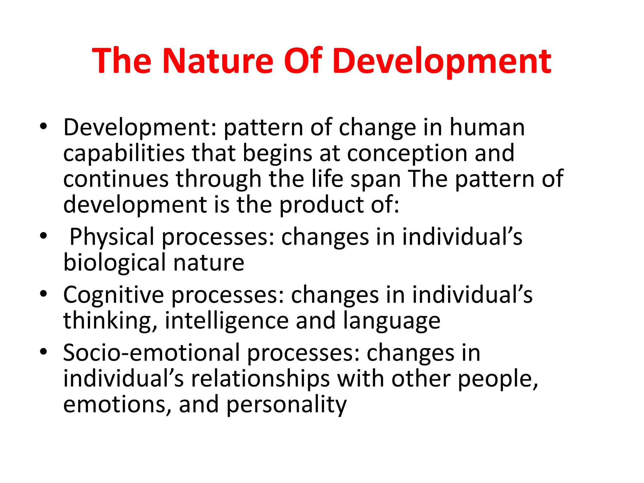 The Nature Of Development
• Development: pattern of change in human
capabilities that begins at conception and
continues through the life span The pattern of
development is the product of:
• Physical processes: changes in individual’s
biological nature
• Cognitive processes: changes in individual’s
thinking, intelligence and language
• Socio-emotional processes: changes in
individual’s relationships with other people,
emotions, and personality
 