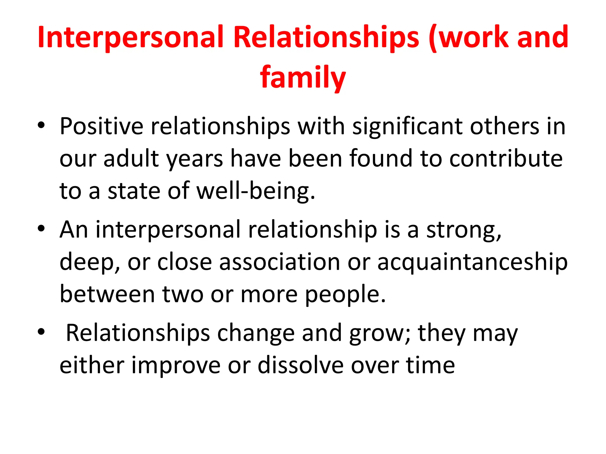 Interpersonal Relationships (work and
family
• Positive relationships with significant others in
our adult years have been found to contribute
to a state of well-being.
• An interpersonal relationship is a strong,
deep, or close association or acquaintanceship
between two or more people.
• Relationships change and grow; they may
either improve or dissolve over time
 