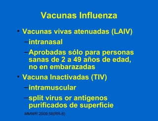 Vacunas Influenza Vacunas vivas atenuadas (LAIV) intranasal Aprobadas sólo para personas sanas de 2 a 49 años de edad, no en embarazadas Vacuna Inactivadas (TIV) intramuscular split virus or antigenos purificados de superficie MMWR  2009;58(RR-8) 
