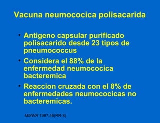 Vacuna neumococica polisacarida Antigeno capsular purificado polisacarido desde 23 tipos de pneumococcus Considera el 88% de la enfermedad neumococica bacteremica Reaccion cruzada con el 8% de enfermedades neumococicas no bacteremicas. MMWR  1997;46(RR-8) 