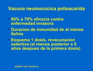 60% a 70% eficacia contra enfermedad invasora Duracion de inmunidad de al menos 6años Esquema 1 dosis, revacunacion selectiva (al menos posterior a 5 años despues de la primera dosis) Vacuna neumococica polisacarida MMWR  1997;46(RR-8) 