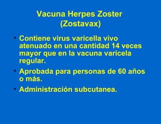 Vacuna Herpes Zoster  (Zostavax) Contiene virus varicella vivo atenuado en una cantidad 14 veces mayor que en la vacuna varicela regular. Aprobada para personas de 60 años o más. Administración subcutanea. 