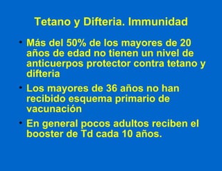Tetano y Difteria. Immunidad Más del 50% de los mayores de 20 años de edad no tienen un nivel de anticuerpos protector contra tetano y difteria Los mayores de 36 años no han recibido esquema primario de vacunación En general pocos adultos reciben el booster de Td cada 10 años. 