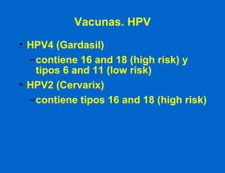 Vacunas. HPV HPV4 (Gardasil) contiene 16 and 18 (high risk) y tipos 6 and 11 (low risk) HPV2 (Cervarix) contiene tipos 16 and 18 (high risk) 
