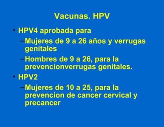 Vacunas. HPV HPV4 aprobada para  Mujeres de 9 a 26 años y verrugas genitales Hombres de 9 a 26, para la prevencionverrugas genitales. HPV2 Mujeres de 10 a 25, para la prevencion de cancer cervical y precancer 