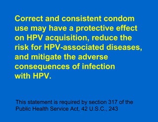 Correct and consistent condom use may have a protective effect on HPV acquisition, reduce the risk for HPV-associated diseases, and mitigate the adverse consequences of infection  with HPV. This statement is required by section 317 of the Public Health Service Act, 42 U.S.C., 243  