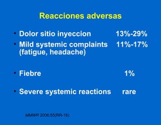 Reacciones adversas Dolor sitio inyeccion   13%-29% Mild systemic complaints  11%-17% (fatigue, headache) Fiebre    1% Severe systemic reactions   rare MMWR  2006;55(RR-16) 