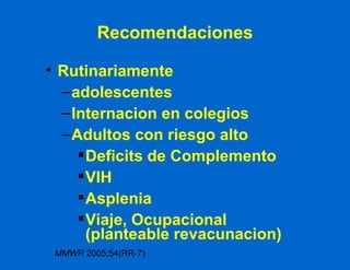 Recomendaciones Rutinariamente  adolescentes Internacion en colegios Adultos con riesgo alto Deficits de Complemento VIH Asplenia Viaje, Ocupacional  (planteable revacunacion) MMWR  2005;54(RR-7) 