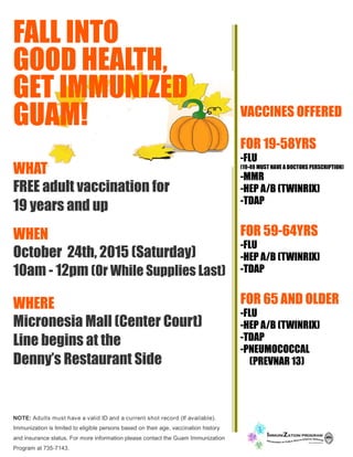 FALL INTO
GOOD HEALTH,
GET IMMUNIZED
GUAM!
WHAT
FREE adult vaccination for
19 years and up
WHEN
October 24th, 2015 (Saturday)
10am - 12pm (Or While Supplies Last)
WHERE
Micronesia Mall (Center Court)
Line begins at the
Denny’s Restaurant Side
NOTE: Adults must have a valid ID and a current shot record (If available).
Immunization is limited to eligible persons based on their age, vaccination history
and insurance status. For more information please contact the Guam Immunization
Program at 735-7143.
VACCINES OFFERED
FOR 19-58YRS
-FLU
(19-49 MUST HAVE A DOCTORS PERSCRIPTION)
-MMR
-HEP A/B (TWINRIX)
-TDAP
FOR 59-64YRS
-FLU
-HEP A/B (TWINRIX)
-TDAP
FOR 65 AND OLDER
-FLU
-HEP A/B (TWINRIX)
-TDAP
-PNEUMOCOCCAL
(PREVNAR 13)
 