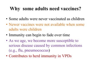 • Some adults were never vaccinated as children
• Newer vaccines were not available when some
adults were children
• Immunity can begin to fade over time
• As we age, we become more susceptible to
serious disease caused by common infections
(e.g., flu, pneumococcus)
• Contributes to herd immunity in VPDs
Why some adults need vaccines?
 
