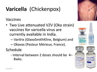 Varicella (Chickenpox)
6/23/2017 10
Vaccines
• Two Live attenuated VZV (Oka strain)
vaccines for varicella virus are
currently available in India.
– Varilrix (GlaxoSmithKline, Belgium) and
– Okavax (Pasteur Mérieux, France).
Schedule
- Interval between 2 doses should be 4–
8wks.
 